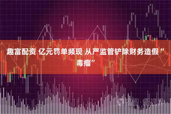 趣富配资 亿元罚单频现 从严监管铲除财务造假“毒瘤”