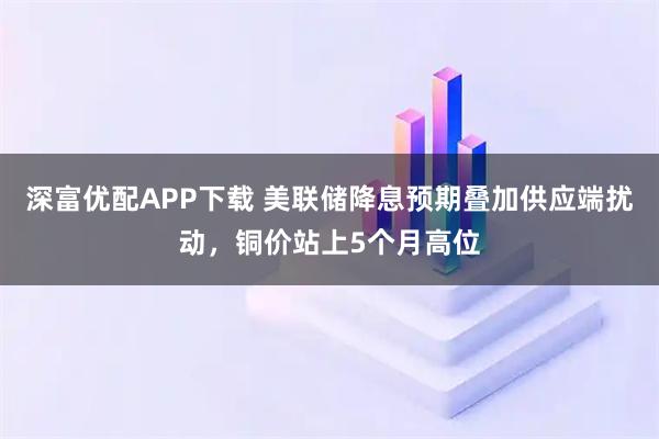 深富优配APP下载 美联储降息预期叠加供应端扰动，铜价站上5个月高位