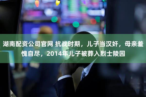 湖南配资公司官网 抗战时期，儿子当汉奸，母亲羞愧自尽，2014年儿子被葬入烈士陵园