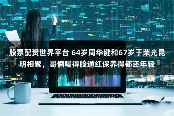 股票配资世界平台 64岁周华健和67岁于荣光昆明相聚，哥俩喝得脸通红保养得都还年轻