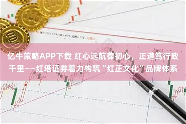 亿牛策略APP下载 红心远航葆初心，正道笃行致千里——红塔证券着力构筑“红正文化”品牌体系