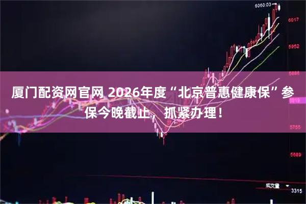 厦门配资网官网 2026年度“北京普惠健康保”参保今晚截止，抓紧办理！