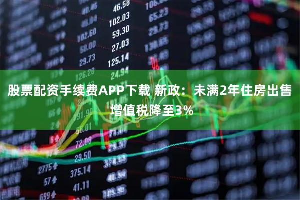 股票配资手续费APP下载 新政：未满2年住房出售 增值税降至3%