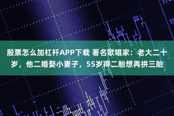 股票怎么加杠杆APP下载 著名歌唱家：老大二十岁，他二婚娶小妻子，55岁得二胎想再拼三胎