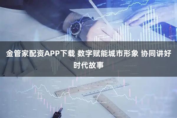 金管家配资APP下载 数字赋能城市形象 协同讲好时代故事
