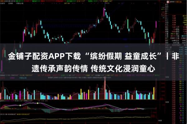金铺子配资APP下载 “缤纷假期 益童成长”丨非遗传承声韵传情 传统文化浸润童心