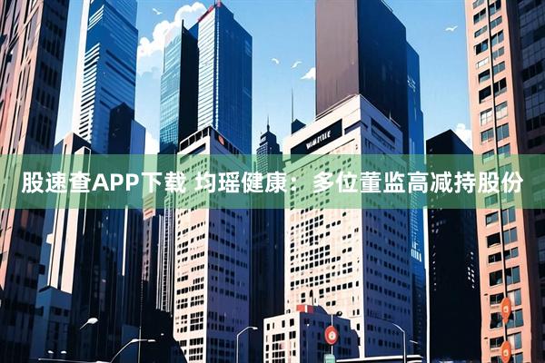 股速查APP下载 均瑶健康：多位董监高减持股份