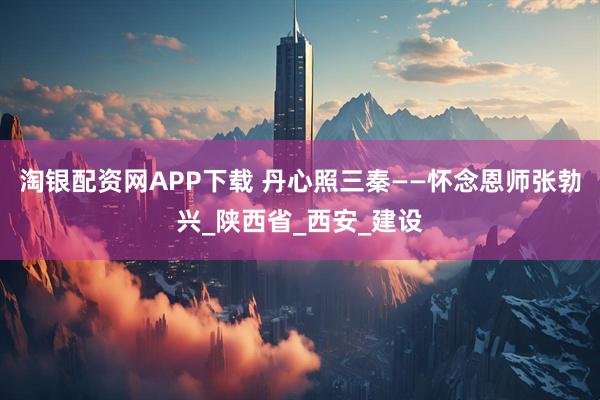 淘银配资网APP下载 丹心照三秦——怀念恩师张勃兴_陕西省_西安_建设