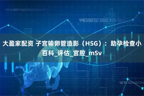 大盈家配资 子宫输卵管造影（HSG）：助孕检查小百科_评估_宫腔_mSv