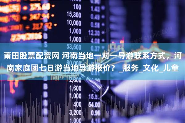 莆田股票配资网 河南当地一对一导游联系方式，河南家庭团七日游当地导游报价？_服务_文化_儿童