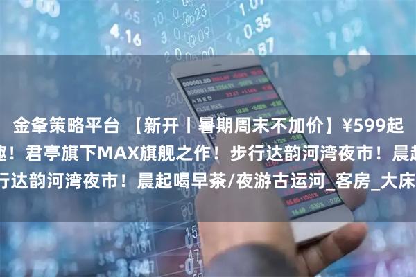 金夆策略平台 【新开丨暑期周末不加价】¥599起/2晚--扬州运河畔的潮趣！君亭旗下MAX旗舰之作！步行达韵河湾夜市！晨起喝早茶/夜游古运河_客房_大床_东关街