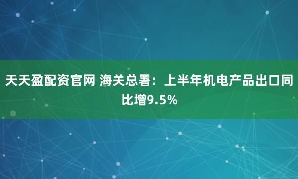 天天盈配资官网 海关总署：上半年机电产品出口同比增9.5%
