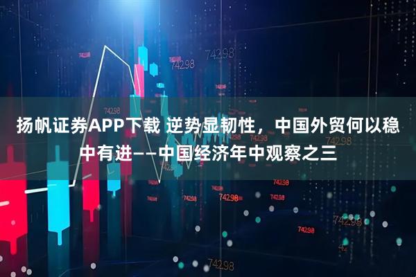 扬帆证券APP下载 逆势显韧性，中国外贸何以稳中有进——中国经济年中观察之三