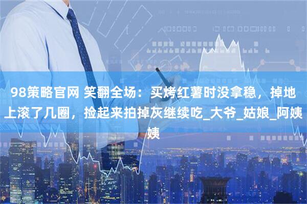 98策略官网 笑翻全场：买烤红薯时没拿稳，掉地上滚了几圈，捡起来拍掉灰继续吃_大爷_姑娘_阿姨