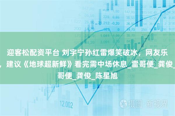 迎客松配资平台 刘宇宁孙红雷爆笑破冰，网友乐晕不停，建议《地球超新鲜》看完需中场休息_雷哥便_龚俊_陈星旭