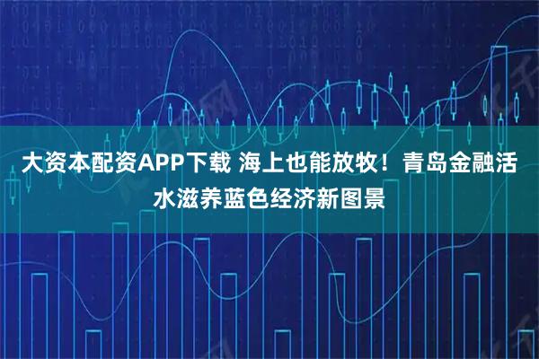 大资本配资APP下载 海上也能放牧！青岛金融活水滋养蓝色经济新图景