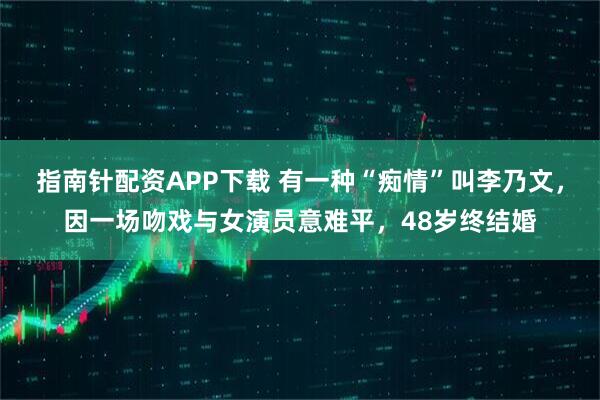 指南针配资APP下载 有一种“痴情”叫李乃文，因一场吻戏与女演员意难平，48岁终结婚