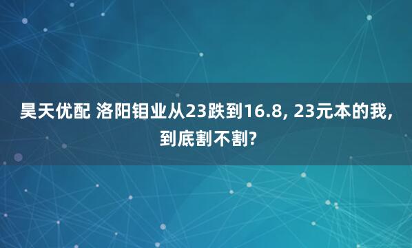 昊天优配 洛阳钼业从23跌到16.8, 23元本的我, 到底割不割?