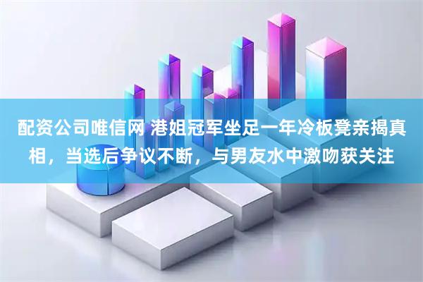 配资公司唯信网 港姐冠军坐足一年冷板凳亲揭真相，当选后争议不断，与男友水中激吻获关注
